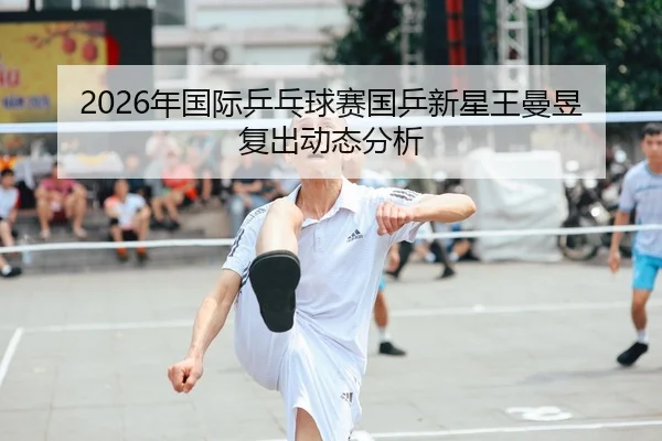 2026年国际乒乓球赛国乒新星王曼昱复出动态分析