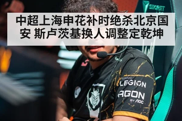 中超上海申花补时绝杀北京国安 斯卢茨基换人调整定乾坤